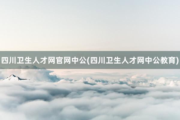 四川卫生人才网官网中公(四川卫生人才网中公教育)