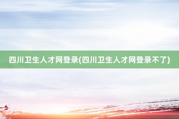 四川卫生人才网登录(四川卫生人才网登录不了)