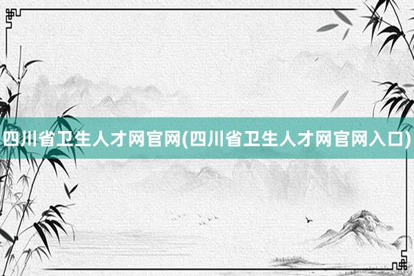 四川省卫生人才网官网(四川省卫生人才网官网入口)