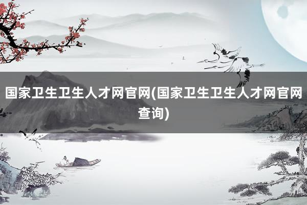 国家卫生卫生人才网官网(国家卫生卫生人才网官网查询)