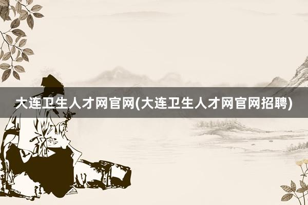 大连卫生人才网官网(大连卫生人才网官网招聘)
