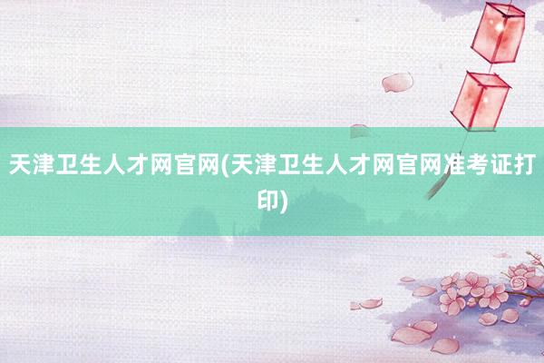 天津卫生人才网官网(天津卫生人才网官网准考证打印)