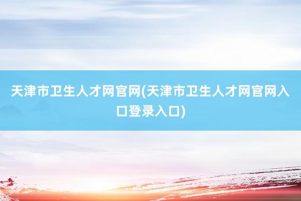 天津市卫生人才网官网(天津市卫生人才网官网入口登录入口)