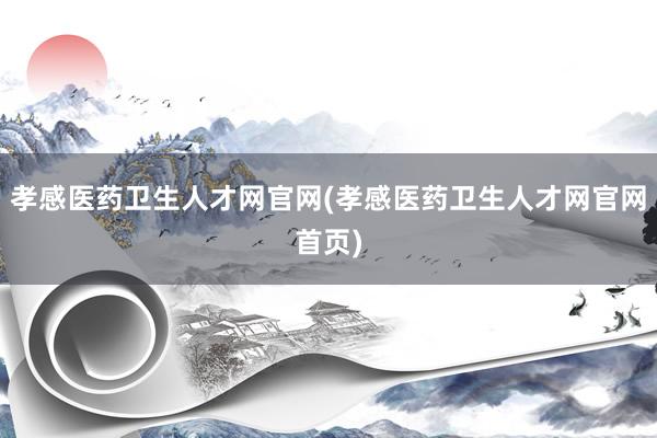 孝感医药卫生人才网官网(孝感医药卫生人才网官网首页)