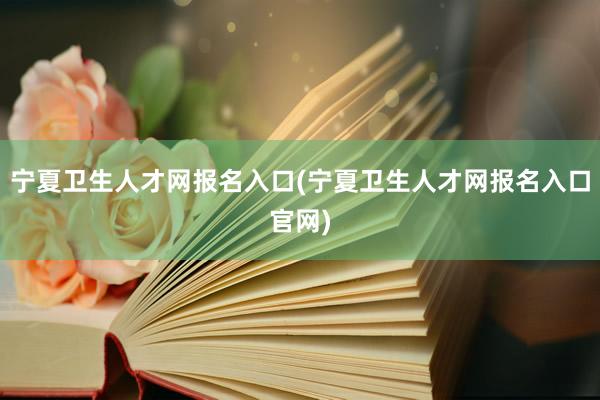 宁夏卫生人才网报名入口(宁夏卫生人才网报名入口官网)