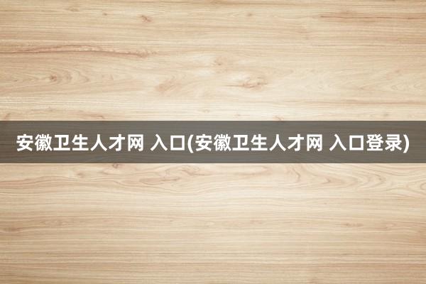 安徽卫生人才网 入口(安徽卫生人才网 入口登录)