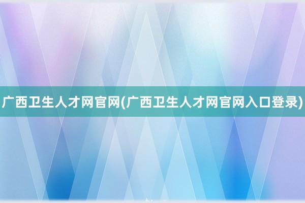 广西卫生人才网官网(广西卫生人才网官网入口登录)