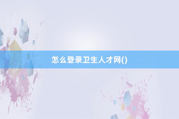 怎么登录卫生人才网()