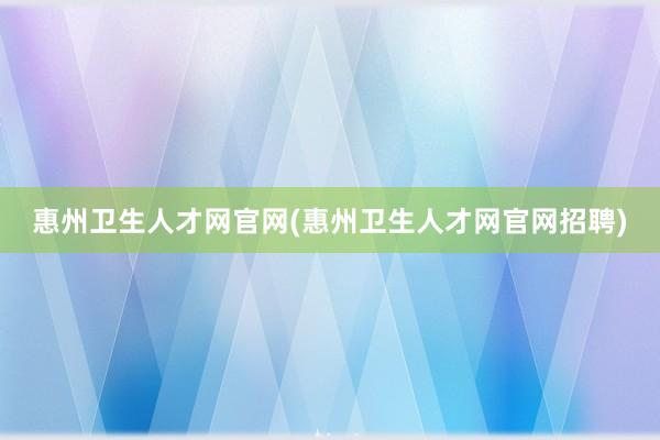 惠州卫生人才网官网(惠州卫生人才网官网招聘)