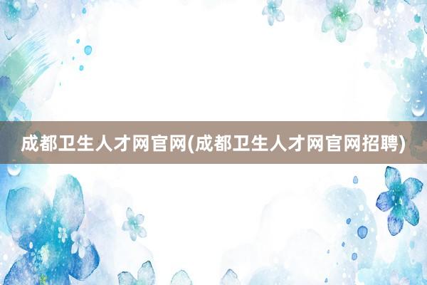 成都卫生人才网官网(成都卫生人才网官网招聘)