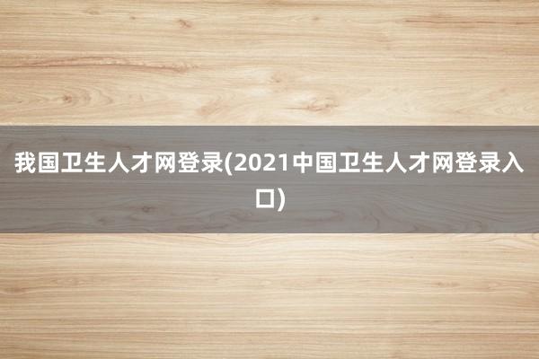 我国卫生人才网登录(2021中国卫生人才网登录入口)