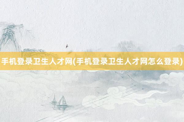 手机登录卫生人才网(手机登录卫生人才网怎么登录)