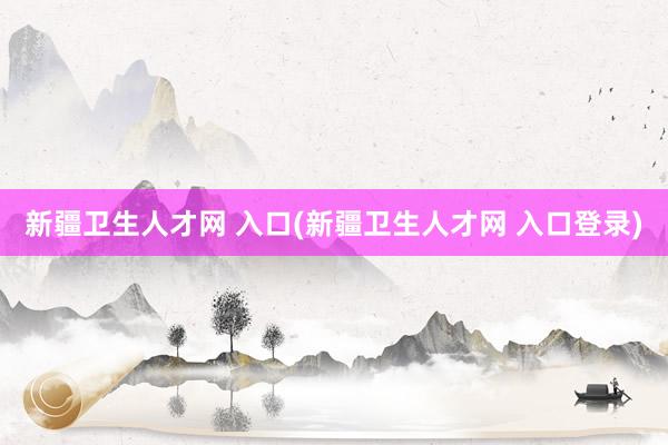 新疆卫生人才网 入口(新疆卫生人才网 入口登录)
