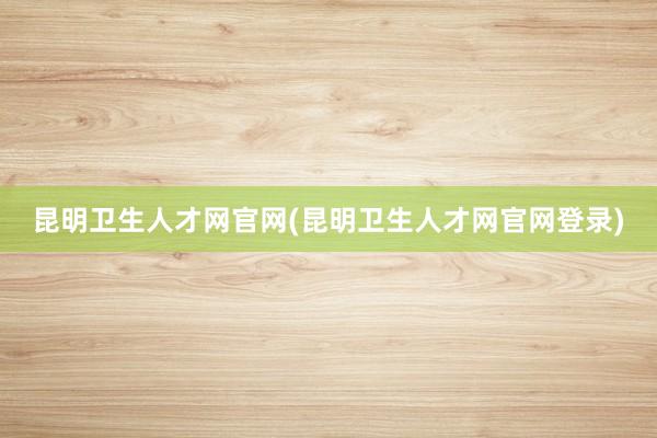 昆明卫生人才网官网(昆明卫生人才网官网登录)