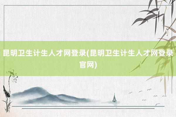 昆明卫生计生人才网登录(昆明卫生计生人才网登录官网)