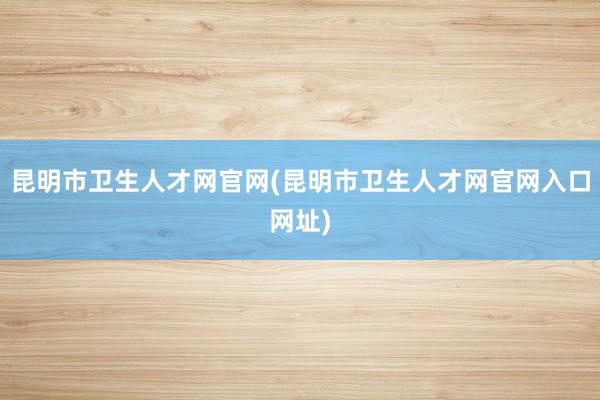 昆明市卫生人才网官网(昆明市卫生人才网官网入口网址)