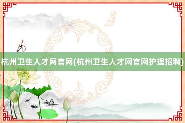 杭州卫生人才网官网(杭州卫生人才网官网护理招聘)