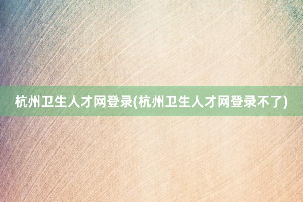 杭州卫生人才网登录(杭州卫生人才网登录不了)