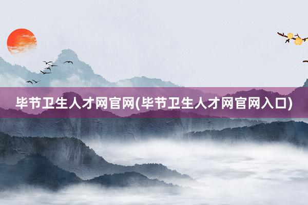 毕节卫生人才网官网(毕节卫生人才网官网入口)