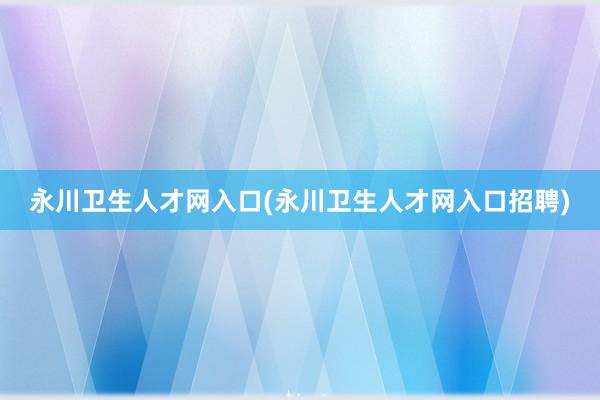 永川卫生人才网入口(永川卫生人才网入口招聘)