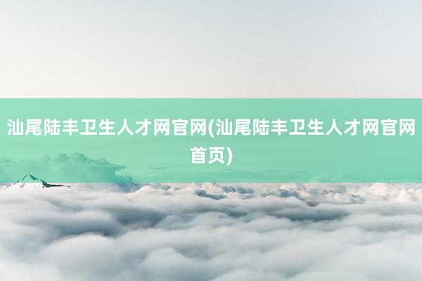 汕尾陆丰卫生人才网官网(汕尾陆丰卫生人才网官网首页)