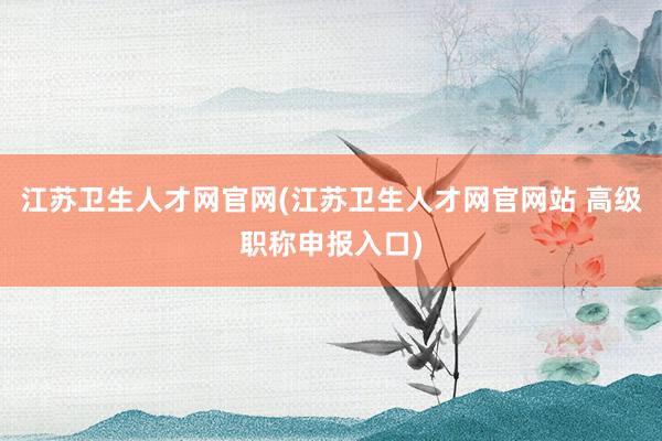 江苏卫生人才网官网(江苏卫生人才网官网站 高级职称申报入口)