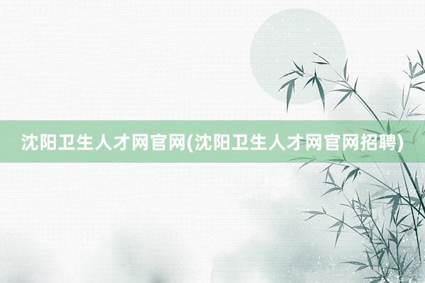 沈阳卫生人才网官网(沈阳卫生人才网官网招聘)