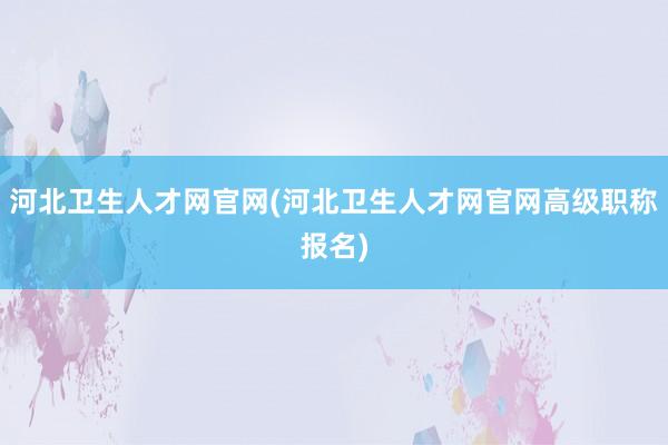 河北卫生人才网官网(河北卫生人才网官网高级职称报名)