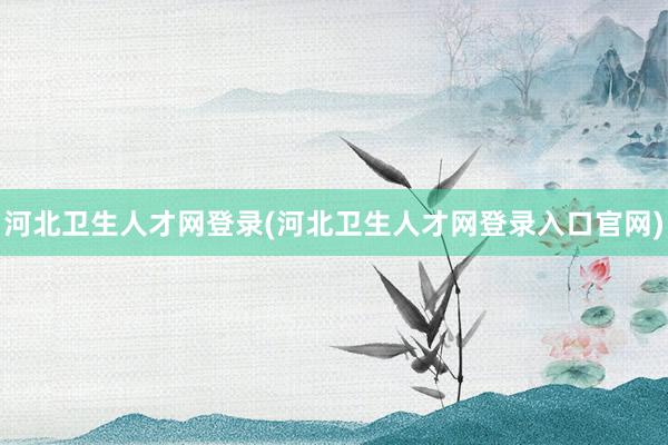 河北卫生人才网登录(河北卫生人才网登录入口官网)