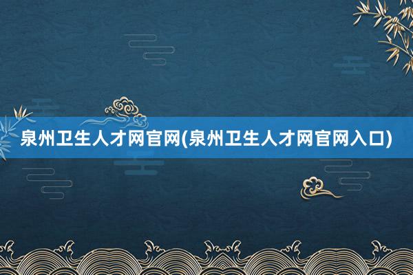 泉州卫生人才网官网(泉州卫生人才网官网入口)