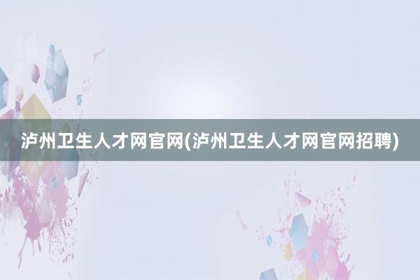 泸州卫生人才网官网(泸州卫生人才网官网招聘)