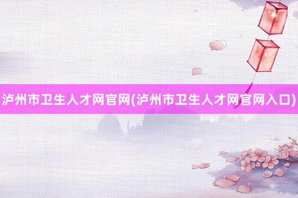 泸州市卫生人才网官网(泸州市卫生人才网官网入口)