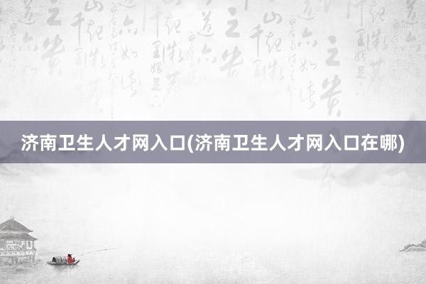 济南卫生人才网入口(济南卫生人才网入口在哪)