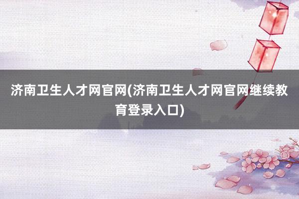 济南卫生人才网官网(济南卫生人才网官网继续教育登录入口)