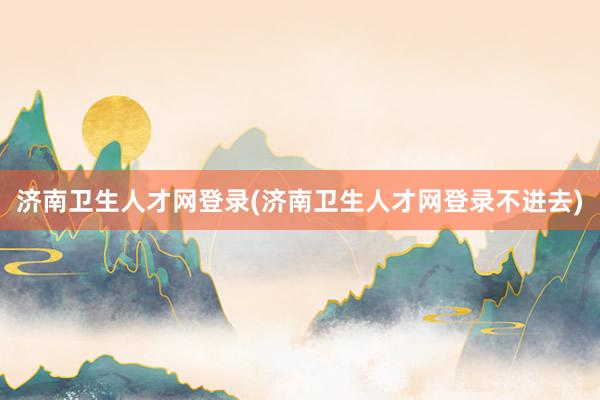 济南卫生人才网登录(济南卫生人才网登录不进去)