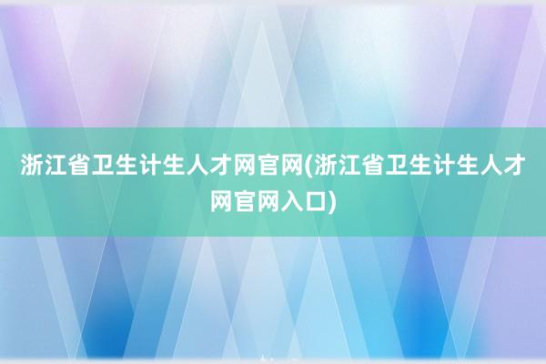 浙江省卫生计生人才网官网(浙江省卫生计生人才网官网入口)