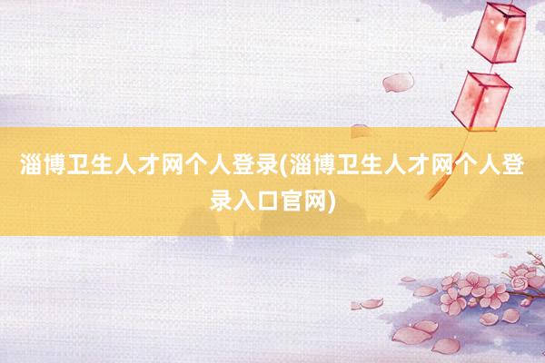 淄博卫生人才网个人登录(淄博卫生人才网个人登录入口官网)