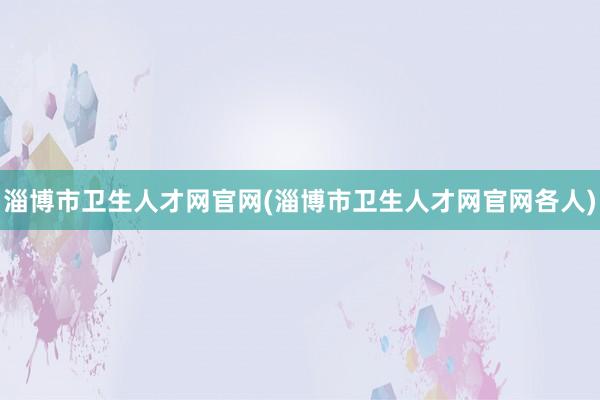 淄博市卫生人才网官网(淄博市卫生人才网官网各人)