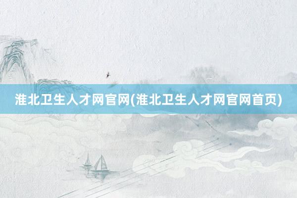 淮北卫生人才网官网(淮北卫生人才网官网首页)