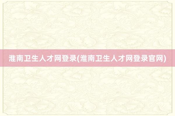 淮南卫生人才网登录(淮南卫生人才网登录官网)