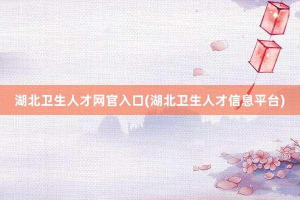 湖北卫生人才网官入口(湖北卫生人才信息平台)