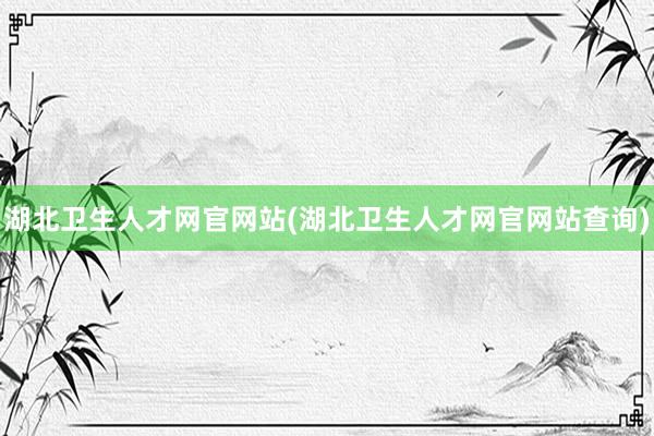 湖北卫生人才网官网站(湖北卫生人才网官网站查询)