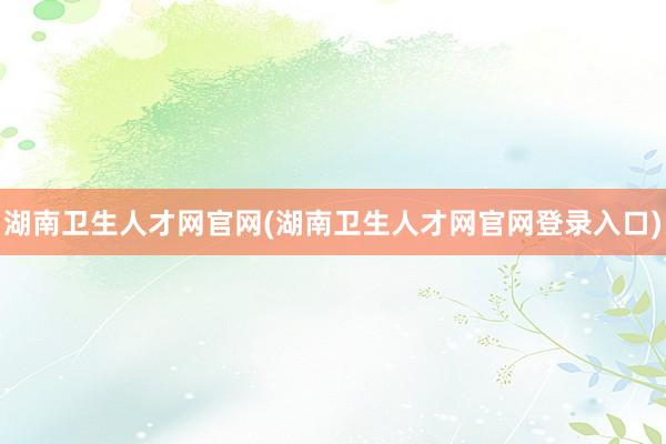 湖南卫生人才网官网(湖南卫生人才网官网登录入口)