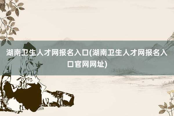 湖南卫生人才网报名入口(湖南卫生人才网报名入口官网网址)