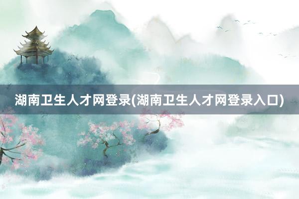 湖南卫生人才网登录(湖南卫生人才网登录入口)