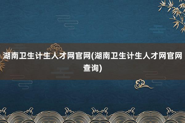 湖南卫生计生人才网官网(湖南卫生计生人才网官网查询)