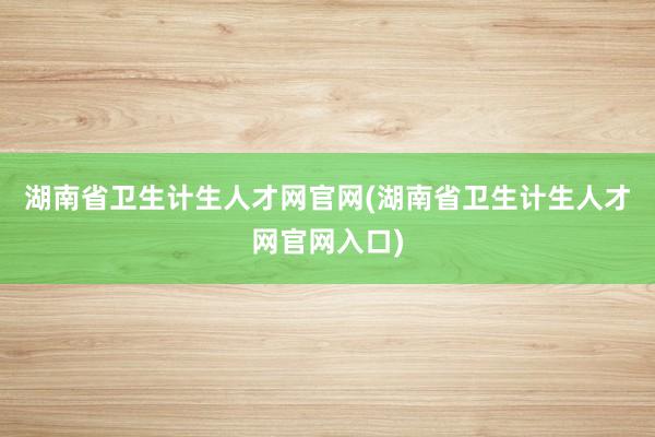 湖南省卫生计生人才网官网(湖南省卫生计生人才网官网入口)