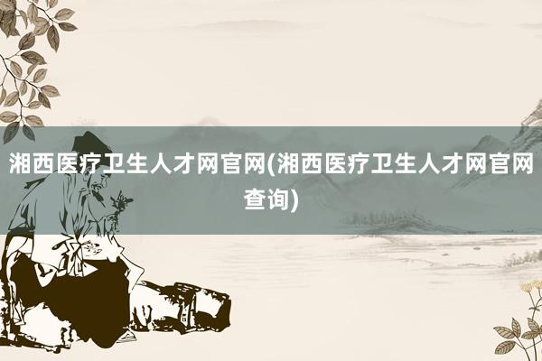湘西医疗卫生人才网官网(湘西医疗卫生人才网官网查询)
