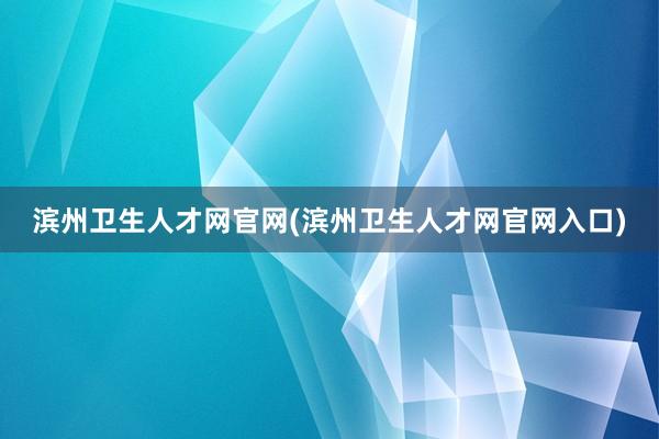 滨州卫生人才网官网(滨州卫生人才网官网入口)