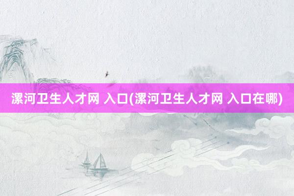 漯河卫生人才网 入口(漯河卫生人才网 入口在哪)